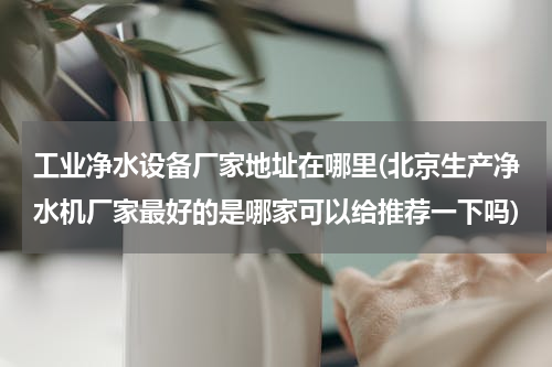 工业净水设备厂家地址在哪里(北京生产净水机厂家最好的是哪家可以给推荐一下吗)