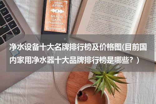 净水设备十大名牌排行榜及价格图(目前国内家用净水器十大品牌排行榜是哪些？)