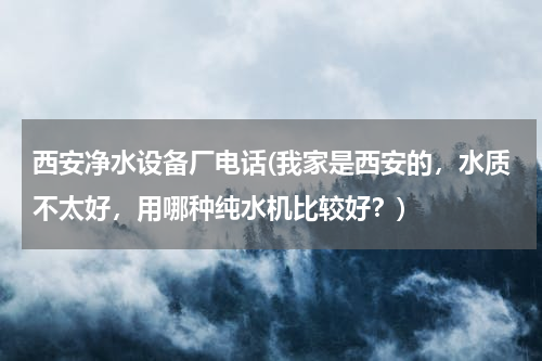 西安净水设备厂电话(我家是西安的，水质不太好，用哪种纯水机比较好？)