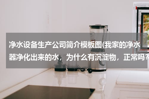 净水设备生产公司简介模板图(我家的净水器净化出来的水，为什么有沉淀物，正常吗？)