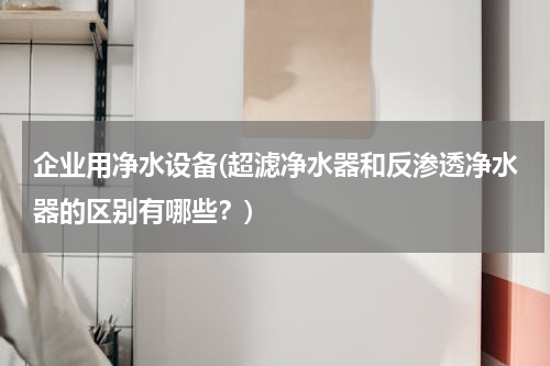 企业用净水设备(超滤净水器和反渗透净水器的区别有哪些？)