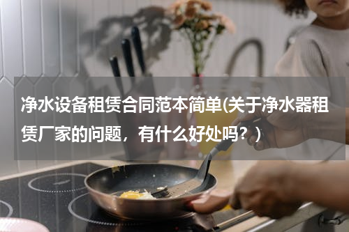 净水设备租赁合同范本简单(关于净水器租赁厂家的问题，有什么好处吗？)