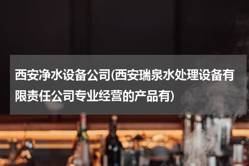 西安净水设备公司(西安瑞泉水处理设备有限责任公司专业经营的产品有)