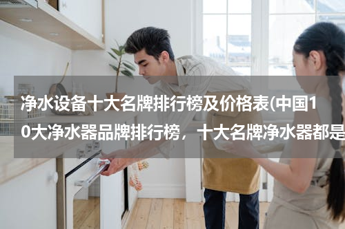 净水设备十大名牌排行榜及价格表(中国10大净水器品牌排行榜，十大名牌净水器都是什么品牌)