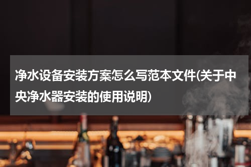净水设备安装方案怎么写范本文件(关于中央净水器安装的使用说明)