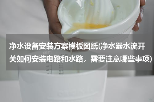 净水设备安装方案模板图纸(净水器水流开关如何安装电路和水路，需要注意哪些事项)
