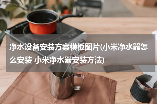 净水设备安装方案模板图片(小米净水器怎么安装 小米净水器安装方法)