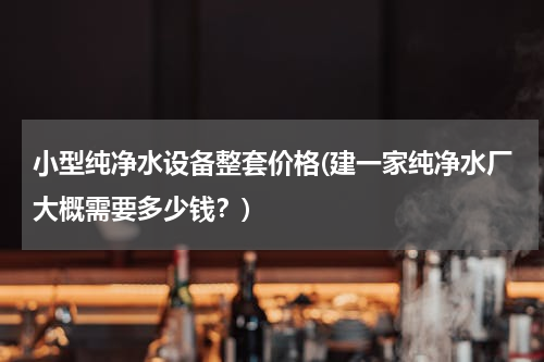 小型纯净水设备整套价格(建一家纯净水厂大概需要多少钱？)