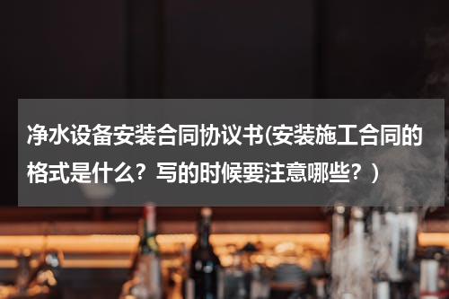 净水设备安装合同协议书(安装施工合同的格式是什么？写的时候要注意哪些？)