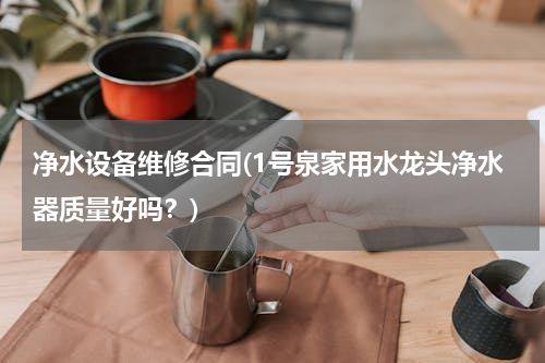 净水设备维修合同(1号泉家用水龙头净水器质量好吗？)