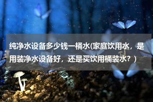 纯净水设备多少钱一桶水(家庭饮用水，是用装净水设备好，还是买饮用桶装水？)