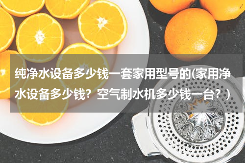 纯净水设备多少钱一套家用型号的(家用净水设备多少钱？空气制水机多少钱一台？)