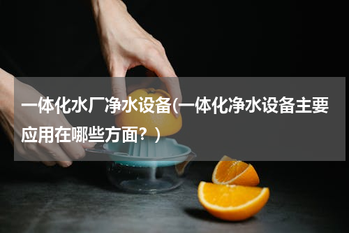 一体化水厂净水设备(一体化净水设备主要应用在哪些方面？)