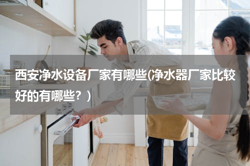 西安净水设备厂家有哪些(净水器厂家比较好的有哪些？)