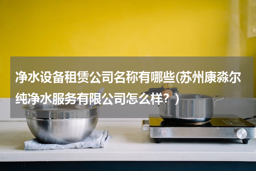 净水设备租赁公司名称有哪些(苏州康淼尔纯净水服务有限公司怎么样？)