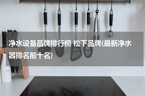 净水设备品牌排行榜 松下品牌(最新净水器排名前十名)