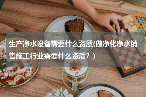 生产净水设备需要什么资质(做净化净水销售施工行业需要什么资质？)