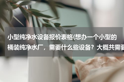 小型纯净水设备报价表格(想办一个小型的桶装纯净水厂，需要什么些设备？大概共需要多少资金？)