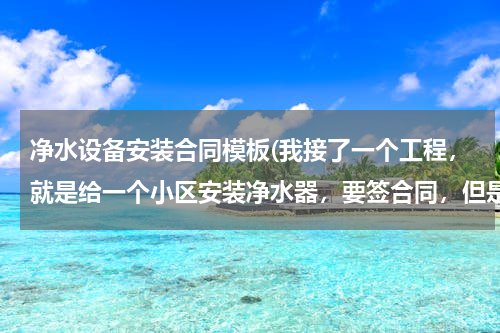 净水设备安装合同模板(我接了一个工程，就是给一个小区安装净水器，要签合同，但是我不知道应该签个什么样的合同？想请教大家！)