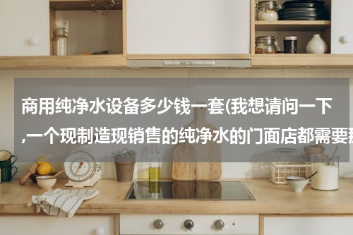 商用纯净水设备多少钱一套(我想请问一下,一个现制造现销售的纯净水的门面店都需要那些机器设备?投资大概多少？)