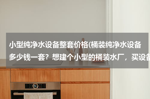 小型纯净水设备整套价格(桶装纯净水设备多少钱一套？想建个小型的桶装水厂，买设备需要多少钱？)