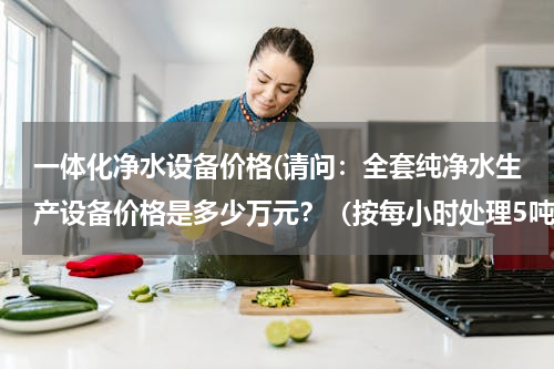 一体化净水设备价格(请问：全套纯净水生产设备价格是多少万元？（按每小时处理5吨水计算）)