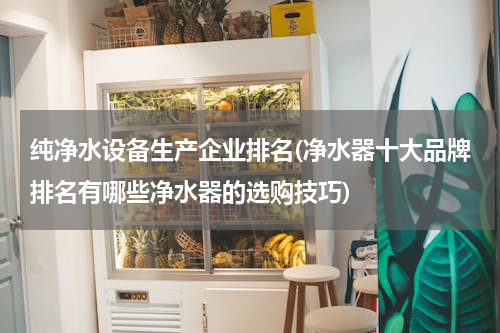 纯净水设备生产企业排名(净水器十大品牌排名有哪些净水器的选购技巧)