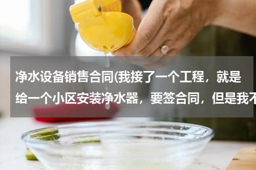 净水设备销售合同(我接了一个工程，就是给一个小区安装净水器，要签合同，但是我不知道应该签个什么样的合同？想请教大家！)