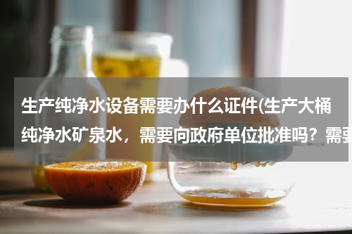 生产纯净水设备需要办什么证件(生产大桶纯净水矿泉水，需要向政府单位批准吗？需要办什么证吗)