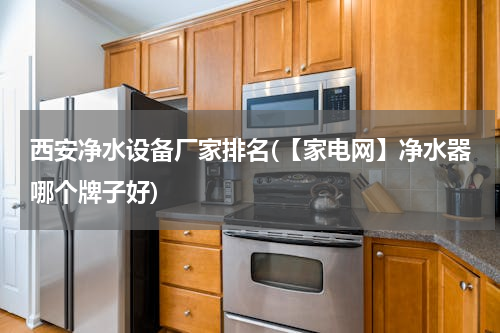 西安净水设备厂家排名(【家电网】净水器哪个牌子好)