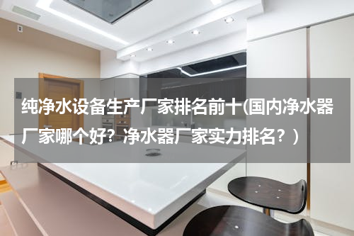 纯净水设备生产厂家排名前十(国内净水器厂家哪个好？净水器厂家实力排名？)