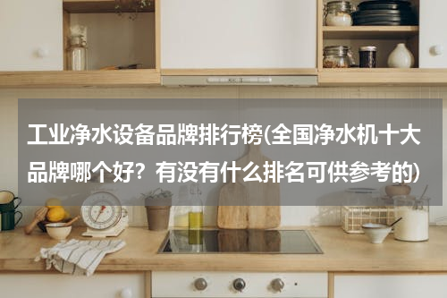 工业净水设备品牌排行榜(全国净水机十大品牌哪个好？有没有什么排名可供参考的)