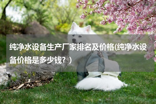 纯净水设备生产厂家排名及价格(纯净水设备价格是多少钱？)