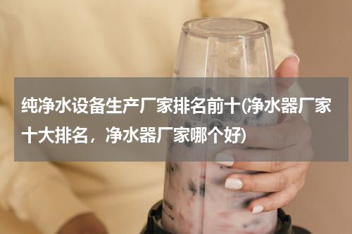 纯净水设备生产厂家排名前十(净水器厂家十大排名，净水器厂家哪个好)