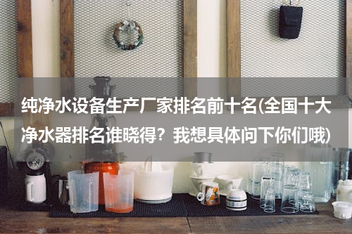 纯净水设备生产厂家排名前十名(全国十大净水器排名谁晓得？我想具体问下你们哦)