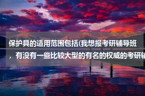 保护具的适用范围包括(我想报考研辅导班，有没有一些比较大型的有名的权威的考研辅导机构？)