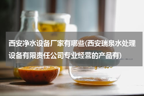 西安净水设备厂家有哪些(西安瑞泉水处理设备有限责任公司专业经营的产品有)