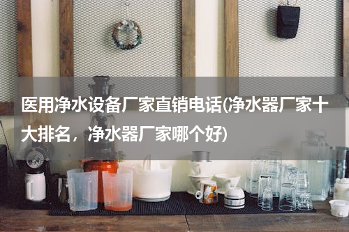 医用净水设备厂家直销电话(净水器厂家十大排名，净水器厂家哪个好)