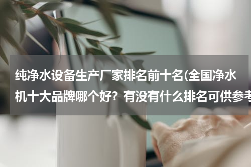纯净水设备生产厂家排名前十名(全国净水机十大品牌哪个好？有没有什么排名可供参考的)