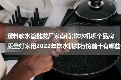 塑料软水管批发厂家直销(饮水机哪个品牌质量好家用2022年饮水机排行榜前十有哪些)