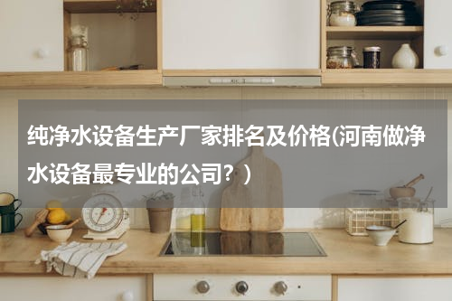 纯净水设备生产厂家排名及价格(河南做净水设备最专业的公司？)