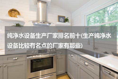 纯净水设备生产厂家排名前十(生产纯净水设备比较有名点的厂家有那些)
