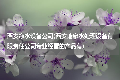 西安净水设备公司(西安瑞泉水处理设备有限责任公司专业经营的产品有)