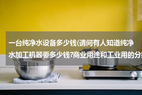 一台纯净水设备多少钱(请问有人知道纯净水加工机器要多少钱?商业用途和工业用的分别多少钱)