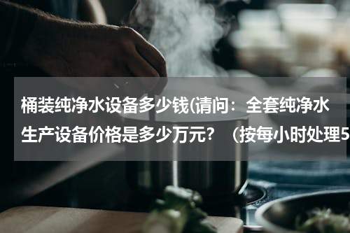 桶装纯净水设备多少钱(请问：全套纯净水生产设备价格是多少万元？（按每小时处理5吨水计算）)