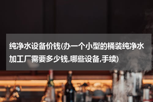 纯净水设备价钱(办一个小型的桶装纯净水加工厂需要多少钱,哪些设备,手续)