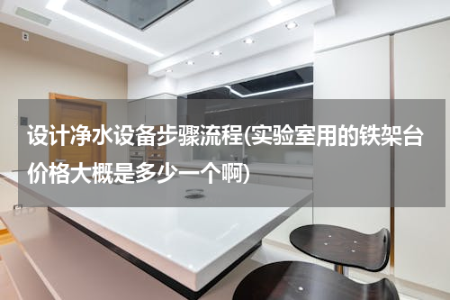 设计净水设备步骤流程(实验室用的铁架台价格大概是多少一个啊)