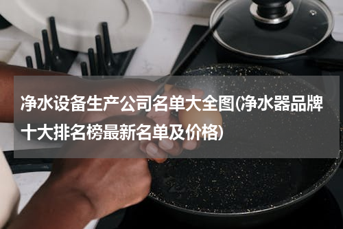 净水设备生产公司名单大全图(净水器品牌十大排名榜最新名单及价格)