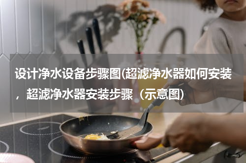设计净水设备步骤图(超滤净水器如何安装，超滤净水器安装步骤（示意图)