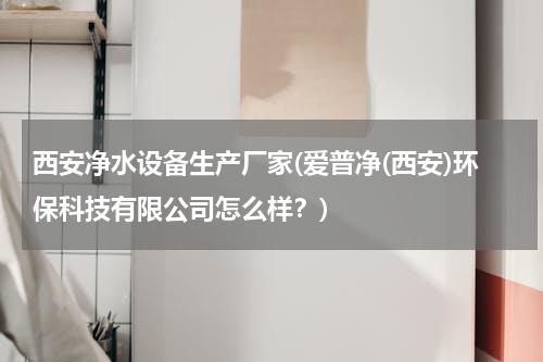 西安净水设备生产厂家(爱普净(西安)环保科技有限公司怎么样？)